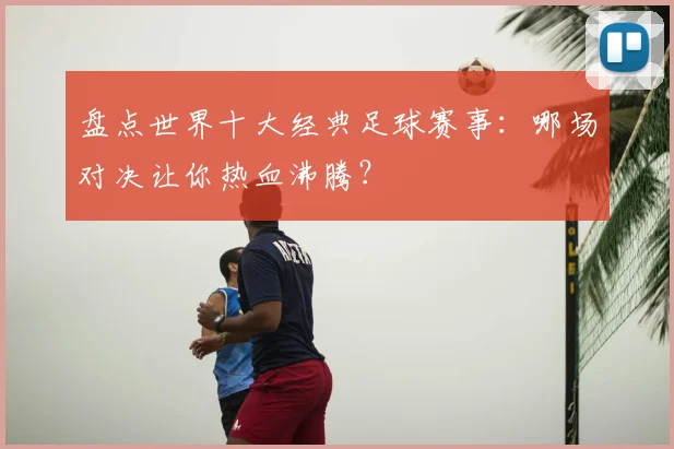 盘点世界十大经典足球赛事:哪场对决让你热血沸腾?