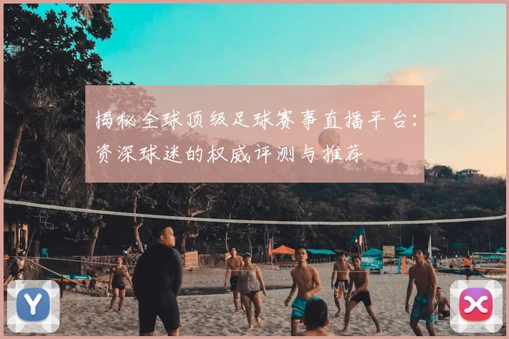 揭秘全球顶级足球赛事直播平台：资深球迷的权威评测与推荐