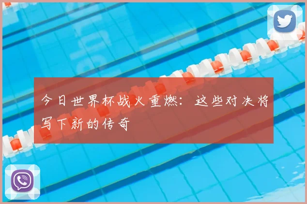 今日世界杯战火重燃:这些对决将写下新的传奇
