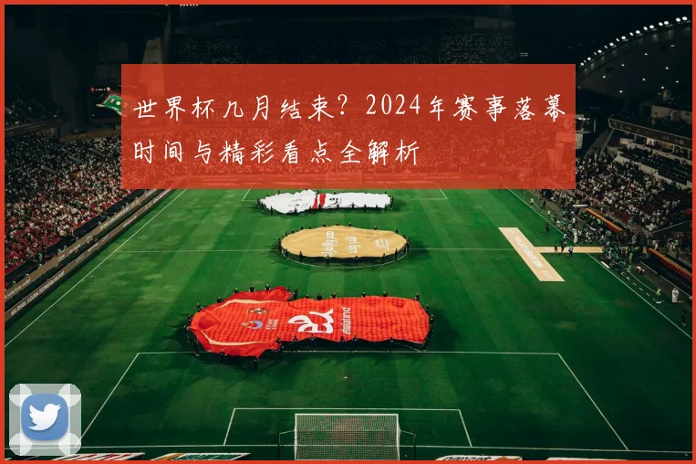 世界杯几月结束？2024年赛事落幕时间与精彩看点全解析
