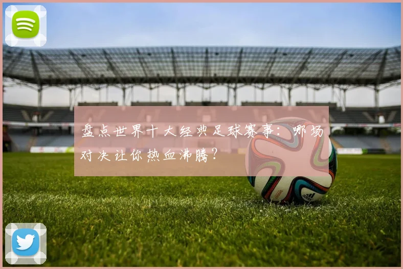 盘点世界十大经典足球赛事：哪场对决让你热血沸腾？