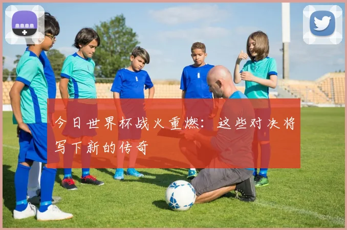 今日世界杯战火重燃：这些对决将写下新的传奇